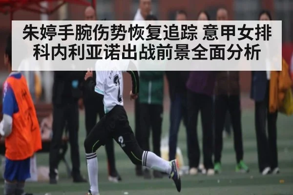 朱婷手腕伤势恢复追踪 意甲女排科内利亚诺出战前景全面分析