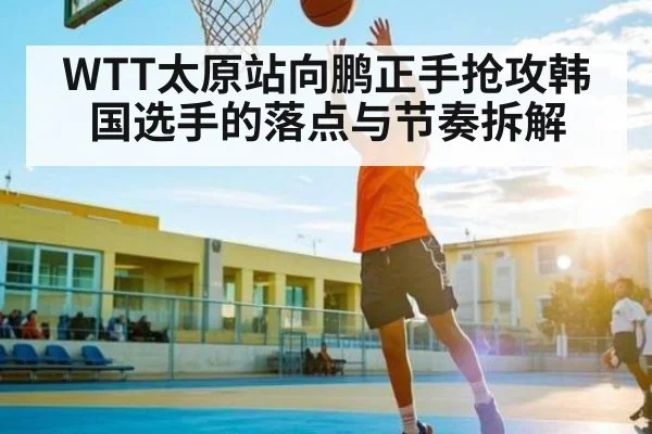 WTT太原站向鹏正手抢攻韩国选手的落点与节奏拆解